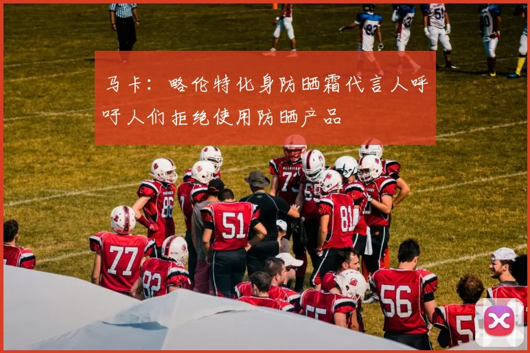 马卡：略伦特化身防晒霜代言人呼吁人们拒绝使用防晒产品