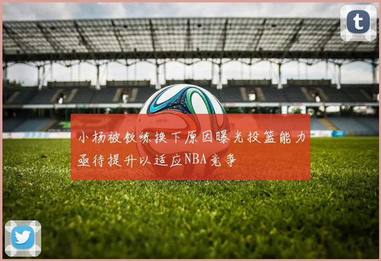 小杨被教练换下原因曝光投篮能力亟待提升以适应NBA竞争