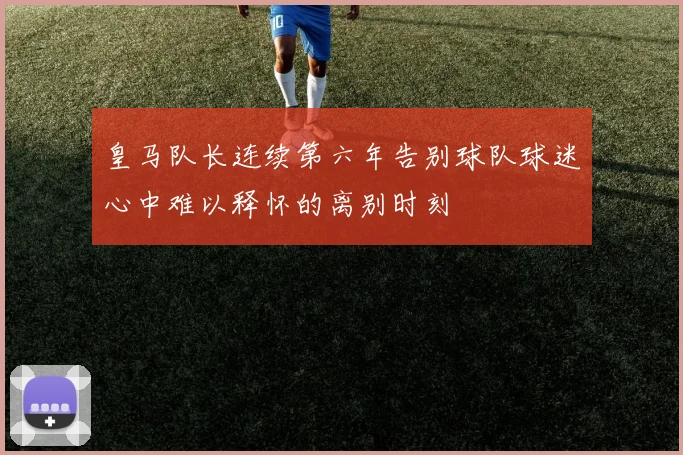 皇马队长连续第六年告别球队球迷心中难以释怀的离别时刻