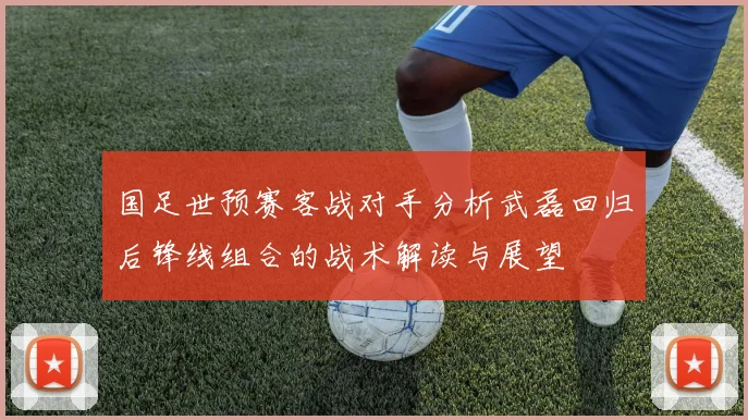 国足世预赛客战对手分析武磊回归后锋线组合的战术解读与展望