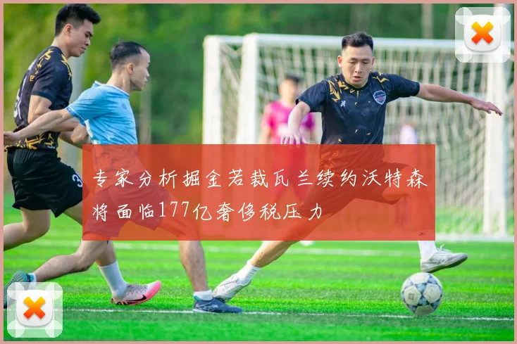 专家分析掘金若裁瓦兰续约沃特森将面临177亿奢侈税压力