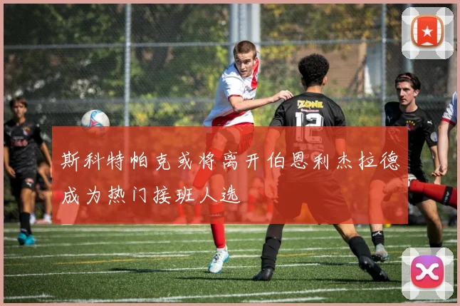 斯科特帕克或将离开伯恩利杰拉德成为热门接班人选