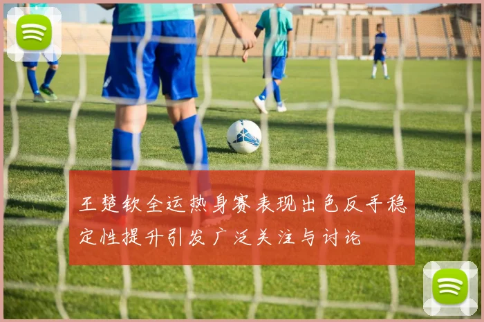 王楚钦全运热身赛表现出色反手稳定性提升引发广泛关注与讨论