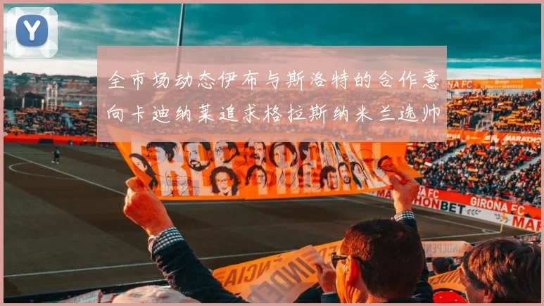 全市场动态伊布与斯洛特的合作意向卡迪纳莱追求格拉斯纳米兰选帅困境加剧
