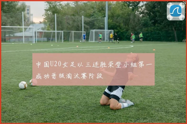 中国U20女足以三连胜荣登小组第一成功晋级淘汰赛阶段