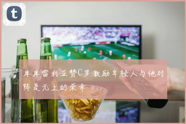 库库雷利亚赞C罗激励年轻人与他对阵是无上的荣幸