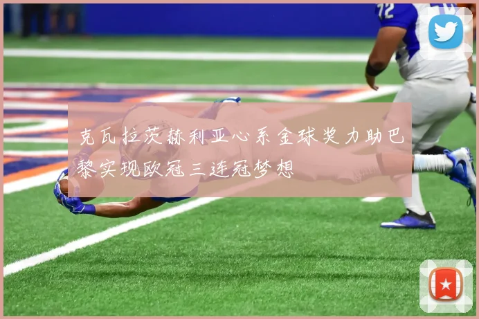 克瓦拉茨赫利亚心系金球奖力助巴黎实现欧冠三连冠梦想