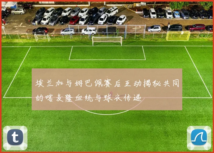 埃兰加与姆巴佩赛后互动揭秘共同的喀麦隆血统与球衣传递