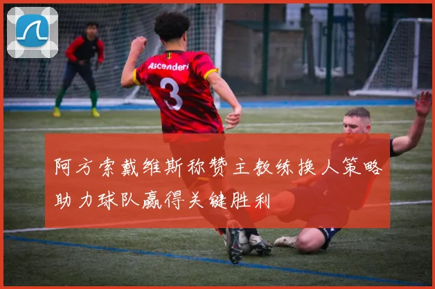 阿方索戴维斯称赞主教练换人策略助力球队赢得关键胜利