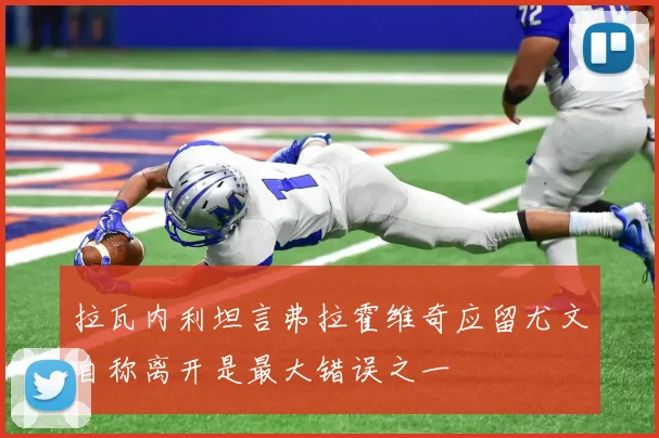 拉瓦内利坦言弗拉霍维奇应留尤文自称离开是最大错误之一
