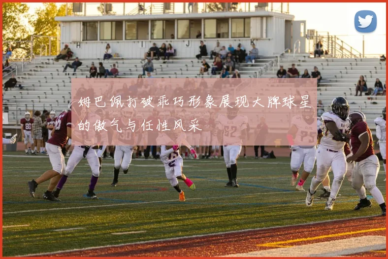 姆巴佩打破乖巧形象展现大牌球星的傲气与任性风采