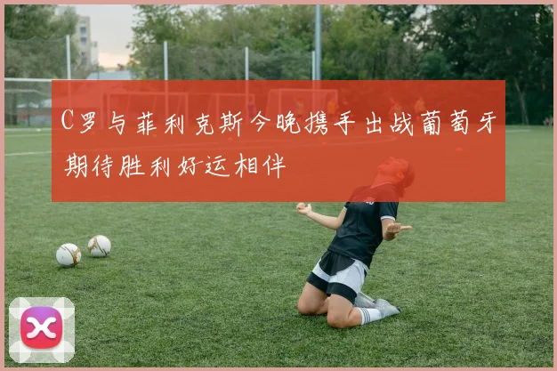 C罗与菲利克斯今晚携手出战葡萄牙期待胜利好运相伴