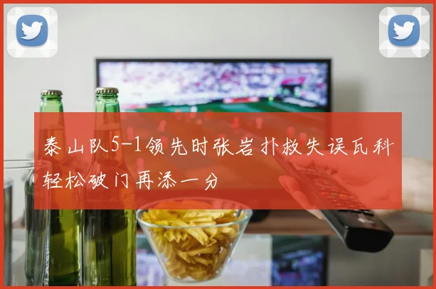 泰山队5-1领先时张岩扑救失误瓦科轻松破门再添一分