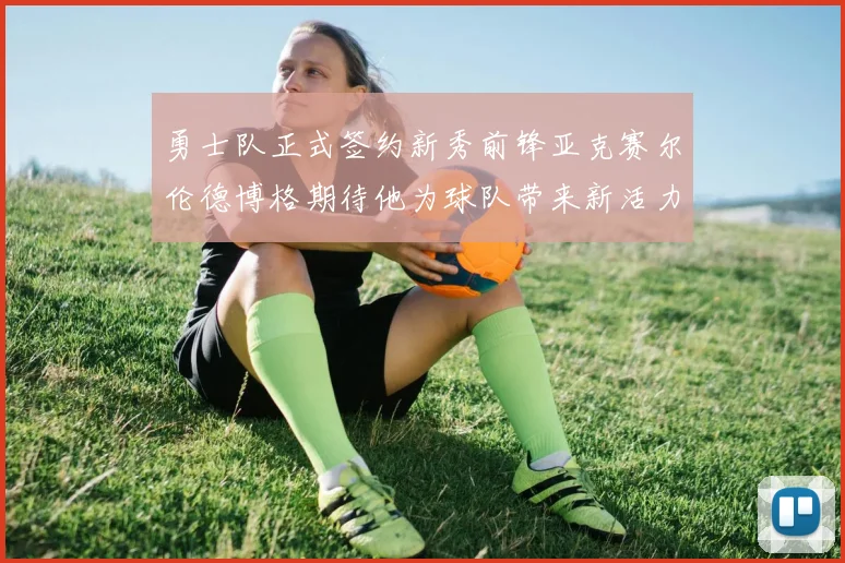 勇士队正式签约新秀前锋亚克赛尔伦德博格期待他为球队带来新活力
