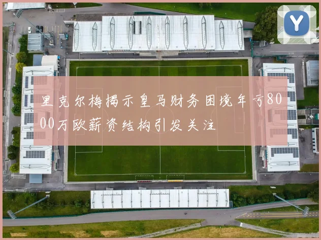 里克尔梅揭示皇马财务困境年亏8000万欧薪资结构引发关注