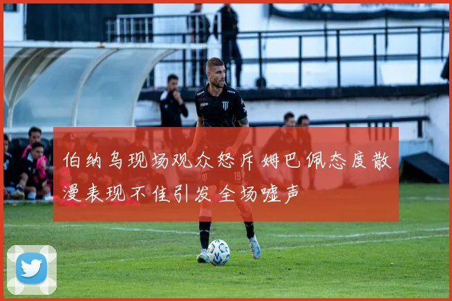 伯纳乌现场观众怒斥姆巴佩态度散漫表现不佳引发全场嘘声