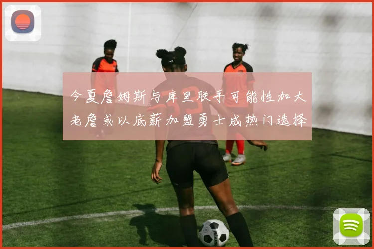 今夏詹姆斯与库里联手可能性加大老詹或以底薪加盟勇士成热门选择