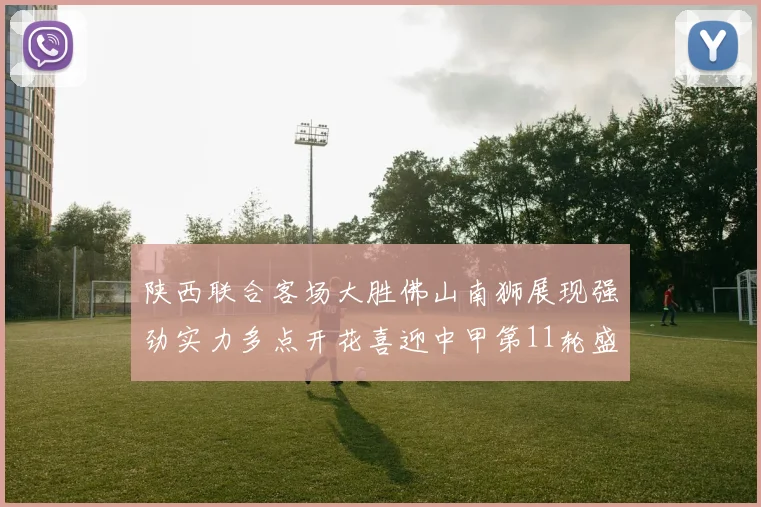 陕西联合客场大胜佛山南狮展现强劲实力多点开花喜迎中甲第11轮盛宴