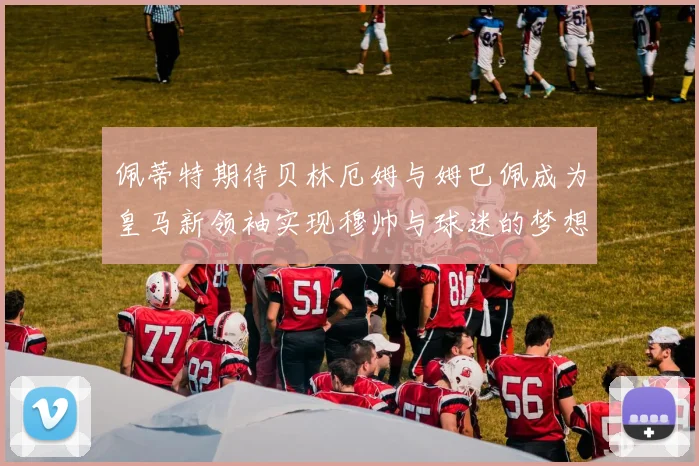 佩蒂特期待贝林厄姆与姆巴佩成为皇马新领袖实现穆帅与球迷的梦想