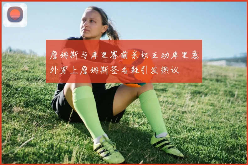 詹姆斯与库里赛前亲切互动库里意外穿上詹姆斯签名鞋引发热议
