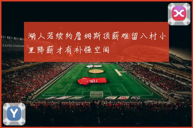 湖人若续约詹姆斯顶薪难留八村小里降薪才有补强空间