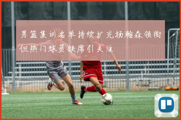男篮集训名单持续扩充杨瀚森领衔但热门球员缺席引关注
